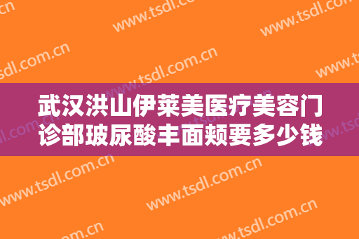 武汉洪山伊莱美医疗美容门诊部玻尿酸丰面颊要多少钱?多长时间恢复?
