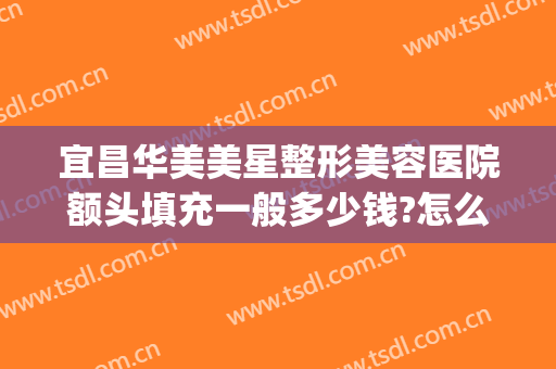 宜昌华美美星整形美容医院额头填充一般多少钱?怎么样?(宜昌中心医院整形科)