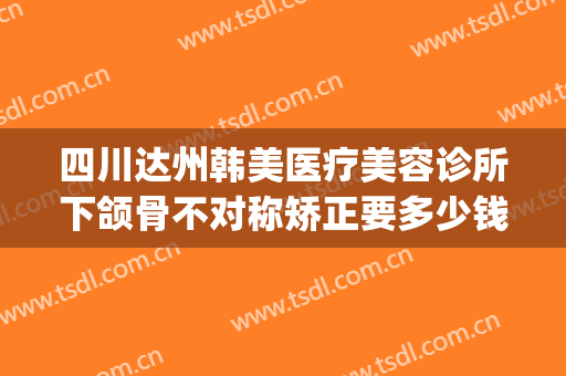 四川达州韩美医疗美容诊所下颌骨不对称矫正要多少钱?怎么样?(达州韩美医疗美容医院)