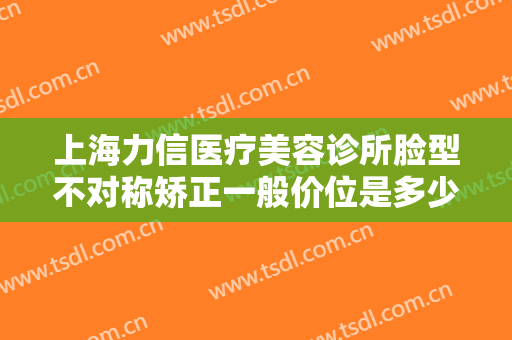 上海力信医疗美容诊所脸型不对称矫正一般价位是多少费用?好不好?