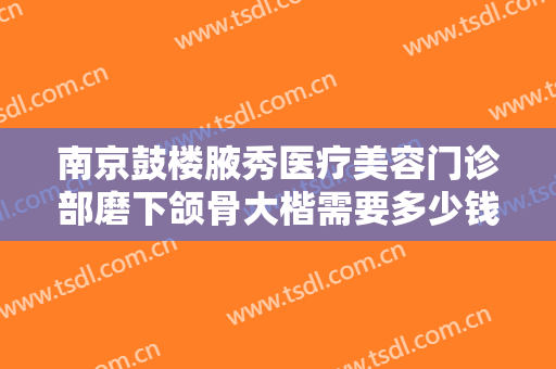 南京鼓楼腋秀医疗美容门诊部磨下颌骨大楷需要多少钱?好不好?
