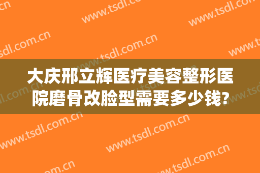 大庆邢立辉医疗美容整形医院磨骨改脸型需要多少钱?可靠吗?(大庆市正骨医院)