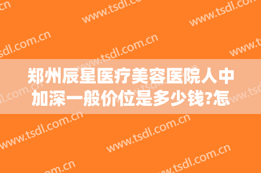 郑州辰星医疗美容医院人中加深一般价位是多少钱?怎么样?(郑州辰星医疗美容医院价格表)