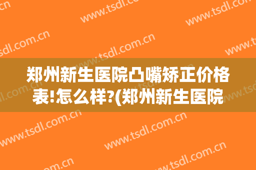 郑州新生医院凸嘴矫正价格表!怎么样?(郑州新生医院整形怎样)