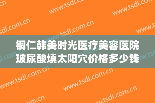 铜仁韩美时光医疗美容医院玻尿酸填太阳穴价格多少钱?好不好?(铜仁韩美时光整形医院)