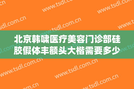 北京韩啸医疗美容门诊部硅胶假体丰额头大楷需要多少钱?怎么样?(北京韩啸整形怎么样)