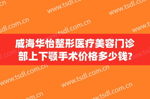 威海华怡整形医疗美容门诊部上下颚手术价格多少钱?可靠吗?(威海华怡整形医疗美容门诊部地址在哪里)