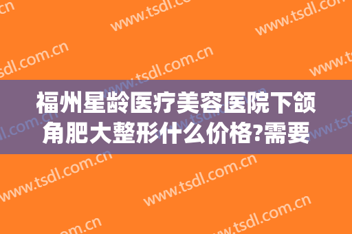 福州星龄医疗美容医院下颌角肥大整形什么价格?需要多久恢复?(福州星龄整形医院正规吗)