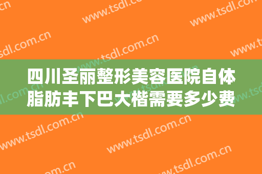 四川圣丽整形美容医院自体脂肪丰下巴大楷需要多少费用?贵不贵?(整容下巴整形多少钱圣嘉新官网)