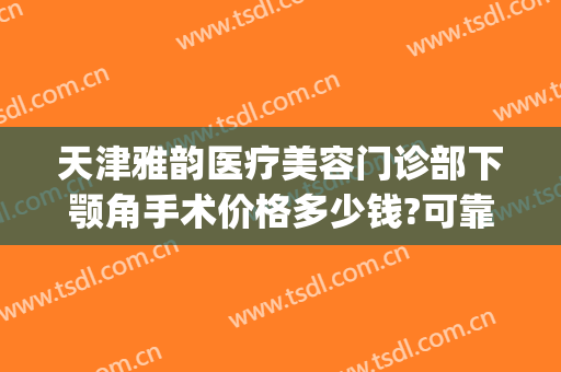 天津雅韵医疗美容门诊部下颚角手术价格多少钱?可靠吗?(下颚手术一般多少钱)