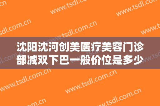 沈阳沈河创美医疗美容门诊部减双下巴一般价位是多少费用?有哪些优势?