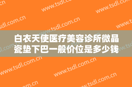 白衣天使医疗美容诊所微晶瓷垫下巴一般价位是多少钱?可靠吗?