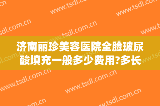 济南丽珍美容医院全脸玻尿酸填充一般多少费用?多长时间恢复?(美容院玻尿酸价格)