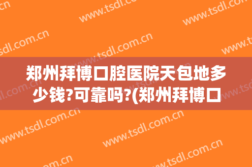 郑州拜博口腔医院天包地多少钱?可靠吗?(郑州拜博口腔医院哪个医生好)