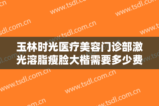 玉林时光医疗美容门诊部激光溶脂瘦脸大楷需要多少费用?效果怎么样?