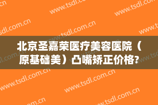 北京圣嘉荣医疗美容医院（原基础美）凸嘴矫正价格?好不好?(北京整形医院北京圣嘉新医疗美容医院)