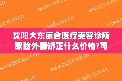 沈阳大东丽合医疗美容诊所眼睑外翻矫正什么价格?可靠吗?(沈阳大东区医美)