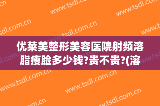 优莱美整形美容医院射频溶脂瘦脸多少钱?贵不贵?(溶脂瘦身整容医院)