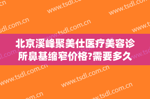 北京溪峰聚美仕医疗美容诊所鼻基缩窄价格?需要多久恢复?(溪峰聚美仕祛眼袋医院怎么样)