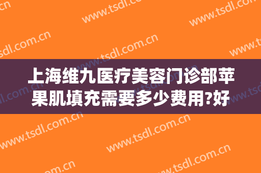 上海维九医疗美容门诊部苹果肌填充需要多少费用?好不好?(上海九院做全脸填充好不好)