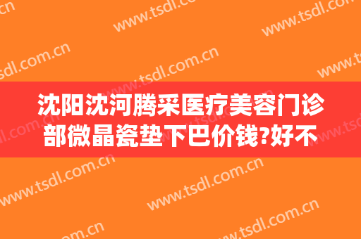 沈阳沈河腾采医疗美容门诊部微晶瓷垫下巴价钱?好不好?(沈阳腾采医疗整形)