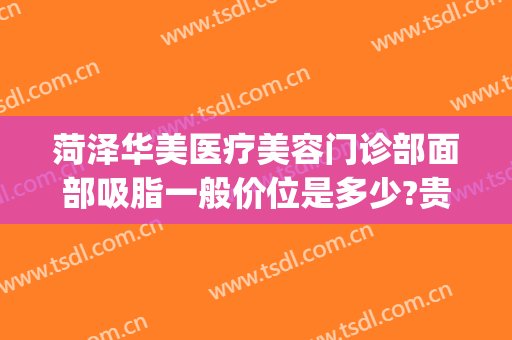 菏泽华美医疗美容门诊部面部吸脂一般价位是多少?贵不贵?(菏泽华美医疗美容医院)