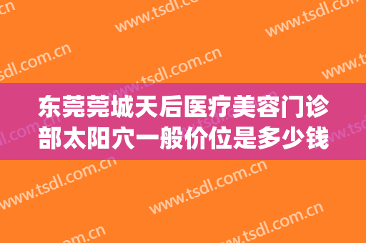 东莞莞城天后医疗美容门诊部太阳穴一般价位是多少钱?有哪些优势?(东莞天后医疗美容怎么样)