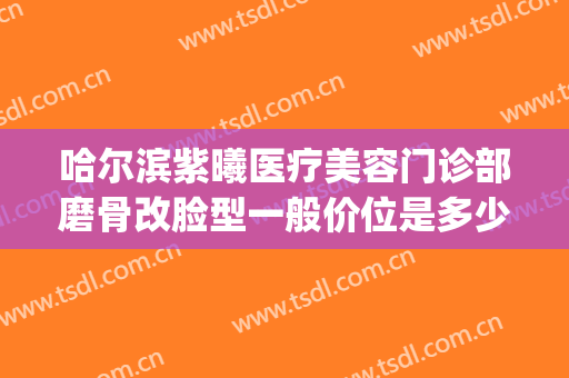 哈尔滨紫曦医疗美容门诊部磨骨改脸型一般价位是多少钱?好不好?(哈尔滨紫曦整形医院)