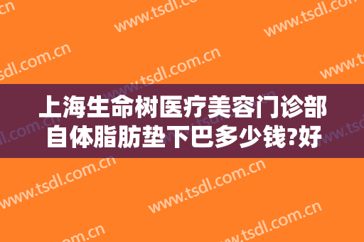 上海生命树医疗美容门诊部自体脂肪垫下巴多少钱?好不好?
