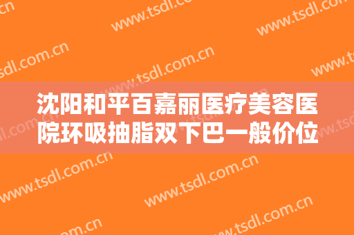 沈阳和平百嘉丽医疗美容医院环吸抽脂双下巴一般价位是多少钱?怎么样?