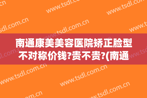 南通康美美容医院矫正脸型不对称价钱?贵不贵?(南通整形康美)