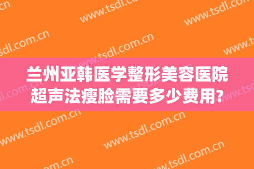兰州亚韩医学整形美容医院超声法瘦脸需要多少费用?效果怎么样?(兰州亚韩整形医院做双眼皮怎么样)