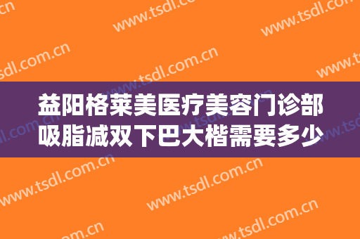 益阳格莱美医疗美容门诊部吸脂减双下巴大楷需要多少钱?好不好?(面颊双下巴吸脂多少钱)