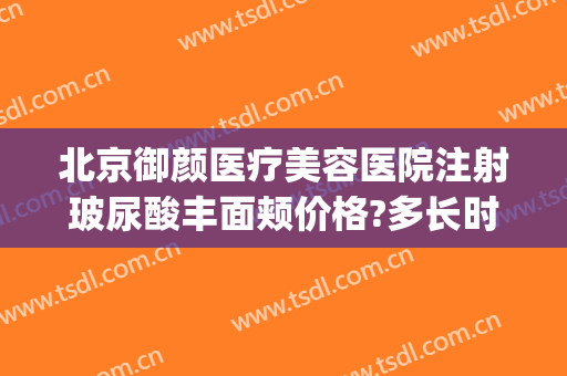 北京御颜医疗美容医院注射玻尿酸丰面颊价格?多长时间恢复?(北京金脂御颜医疗整形医院)