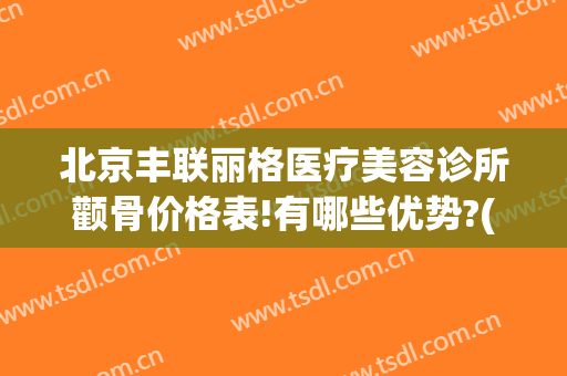 北京丰联丽格医疗美容诊所颧骨价格表!有哪些优势?(丰联丽格医疗美容好吗)