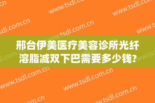 邢台伊美医疗美容诊所光纤溶脂减双下巴需要多少钱?可靠吗?(邢台市伊美整形)