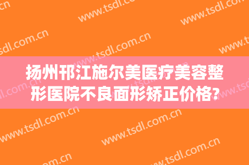 扬州邗江施尔美医疗美容整形医院不良面形矫正价格?靠谱吗?(扬州施尔美医院正规吗)