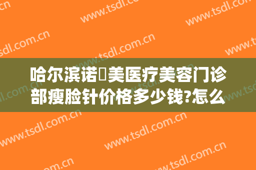 哈尔滨诺嬄美医疗美容门诊部瘦脸针价格多少钱?怎么样?(黑龙江哈尔滨诺嬄美医疗美容正规吗)