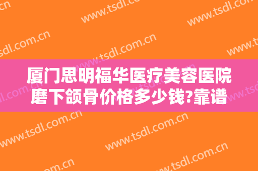 厦门思明福华医疗美容医院磨下颌骨价格多少钱?靠谱吗?
