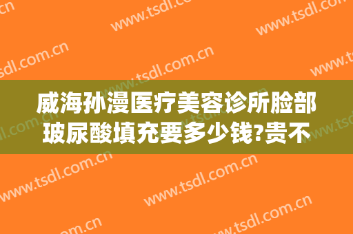 威海孙漫医疗美容诊所脸部玻尿酸填充要多少钱?贵不贵?(威海孙漫整形医院怎么样)