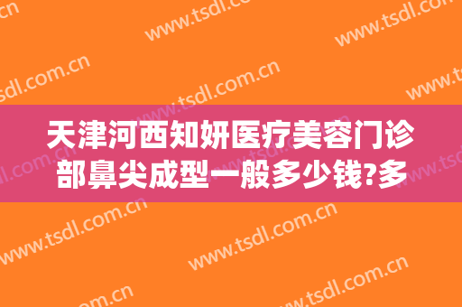 天津河西知妍医疗美容门诊部鼻尖成型一般多少钱?多长时间恢复?(天津知妍医疗美容好不好)