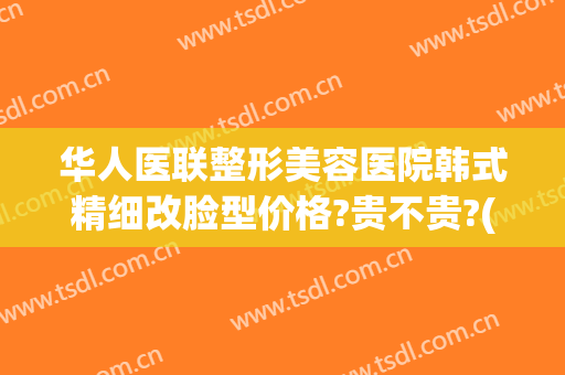 华人医联整形美容医院韩式精细改脸型价格?贵不贵?(韩式面部整形美容)