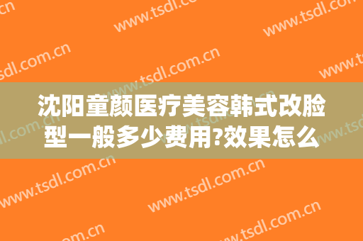沈阳童颜医疗美容韩式改脸型一般多少费用?效果怎么样?(沈阳童颜医疗美容好不好)