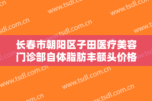长春市朝阳区子田医疗美容门诊部自体脂肪丰额头价格多少钱?有哪些优势?