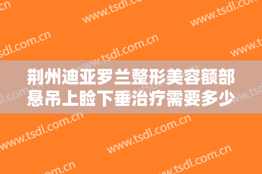 荆州迪亚罗兰整形美容额部悬吊上睑下垂治疗需要多少钱?需要多久恢复?