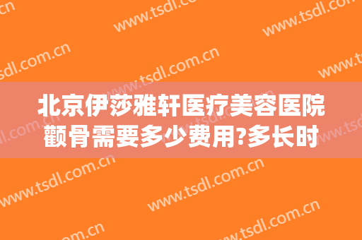 北京伊莎雅轩医疗美容医院颧骨需要多少费用?多长时间恢复?(北京伊莎雅轩医疗美容医院怎么样)