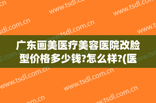 广东画美医疗美容医院改脸型价格多少钱?怎么样?(医美整形照片)