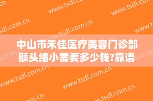 中山市禾佳医疗美容门诊部额头缩小需要多少钱?靠谱吗?(中山市和佳医疗美容怎么样)