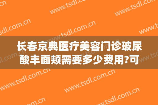长春京典医疗美容门诊玻尿酸丰面颊需要多少费用?可靠吗?(京典医疗美容院怎么样)
