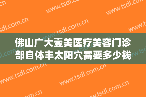 佛山广大壹美医疗美容门诊部自体丰太阳穴需要多少钱?靠谱吗?(佛山广大医疗美容正规吗)